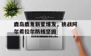 1xBit体育亚洲官网-关于鹿岛鹿角新星爆发，挑战阿尔希拉尔防线坚固的信息
