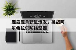 1xBit体育亚洲官网-关于鹿岛鹿角新星爆发，挑战阿尔希拉尔防线坚固的信息